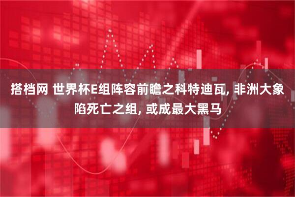 搭档网 世界杯E组阵容前瞻之科特迪瓦, 非洲大象陷死亡之组, 或成最大黑马