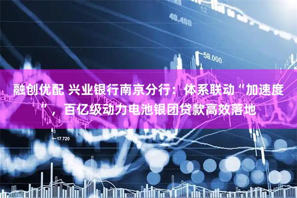 融创优配 兴业银行南京分行：体系联动“加速度”，百亿级动力电池银团贷款高效落地