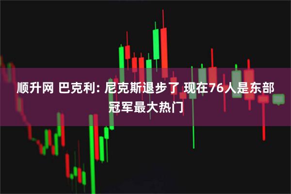 顺升网 巴克利: 尼克斯退步了 现在76人是东部冠军最大热门