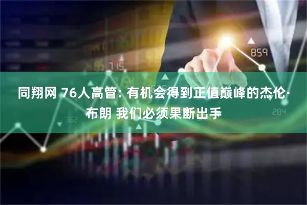 同翔网 76人高管: 有机会得到正值巅峰的杰伦·布朗 我们必须果断出手