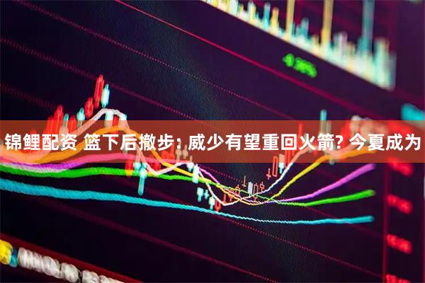 锦鲤配资 篮下后撤步: 威少有望重回火箭? 今夏成为