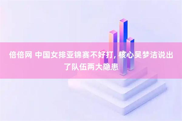 倍倍网 中国女排亚锦赛不好打, 核心吴梦洁说出了队伍两大隐患