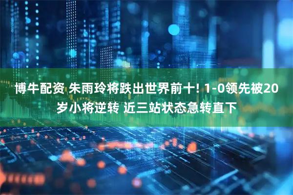 博牛配资 朱雨玲将跌出世界前十! 1-0领先被20岁小将逆转 近三站状态急转直下